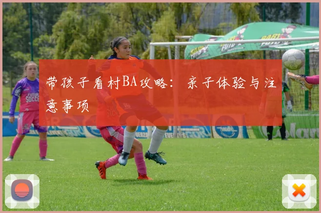 带孩子看村BA攻略:亲子体验与注意事项