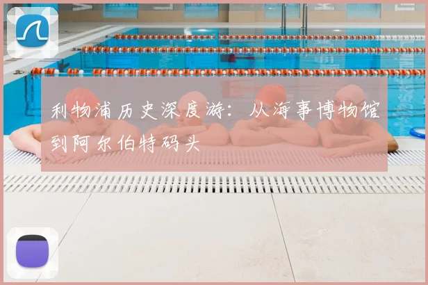 利物浦历史深度游:从海事博物馆到阿尔伯特码头