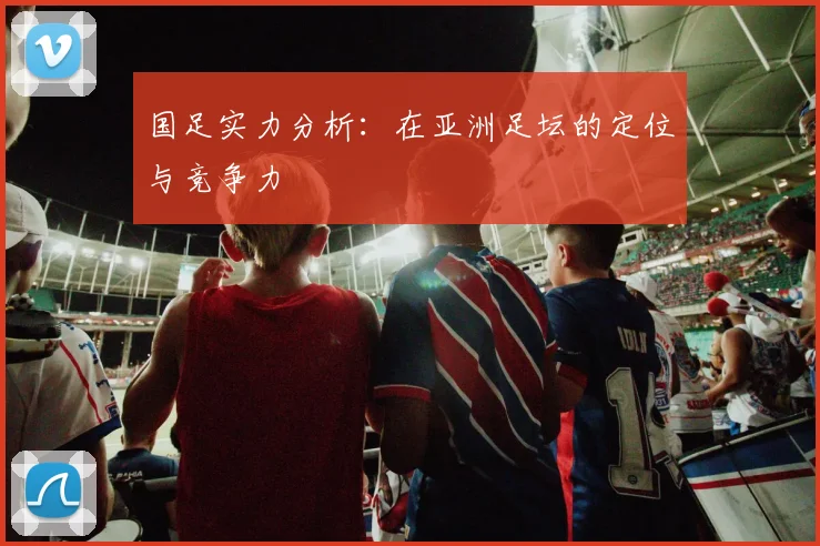 国足实力分析:在亚洲足坛的定位与竞争力
