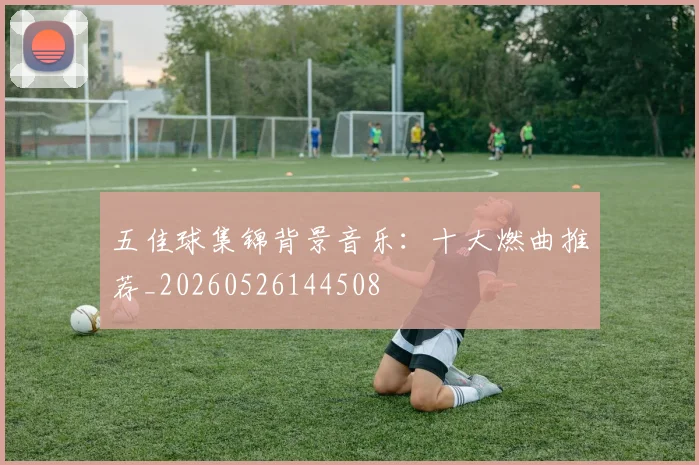 五佳球集锦背景音乐:十大燃曲推荐_20260526144508