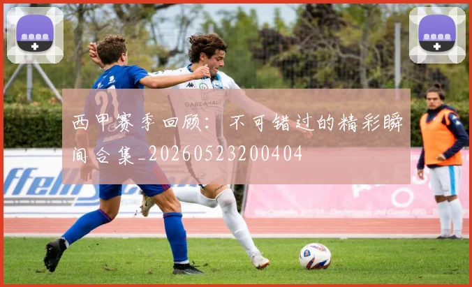 西甲赛季回顾：不可错过的精彩瞬间合集_20260523200404