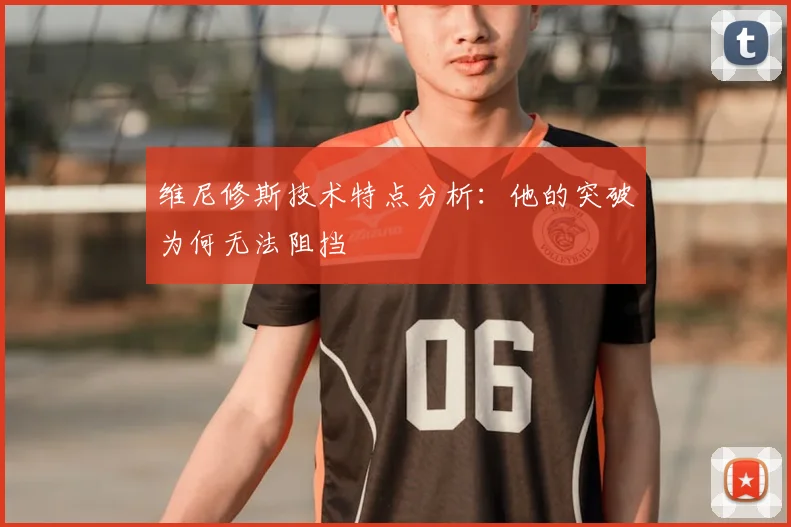 维尼修斯技术特点分析:他的突破为何无法阻挡