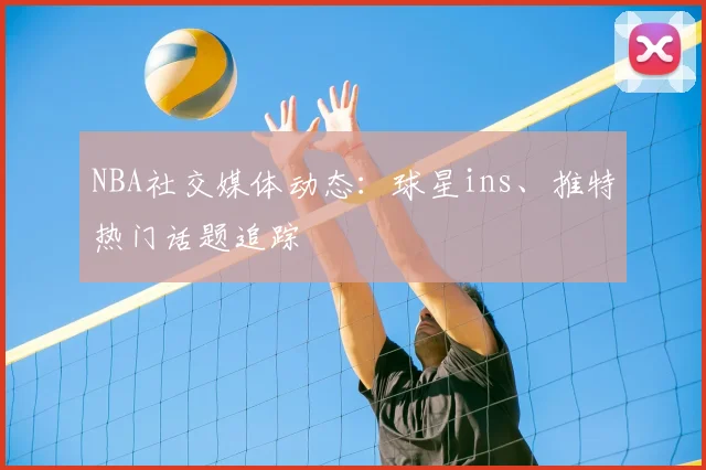 NBA社交媒体动态：球星ins、推特热门话题追踪