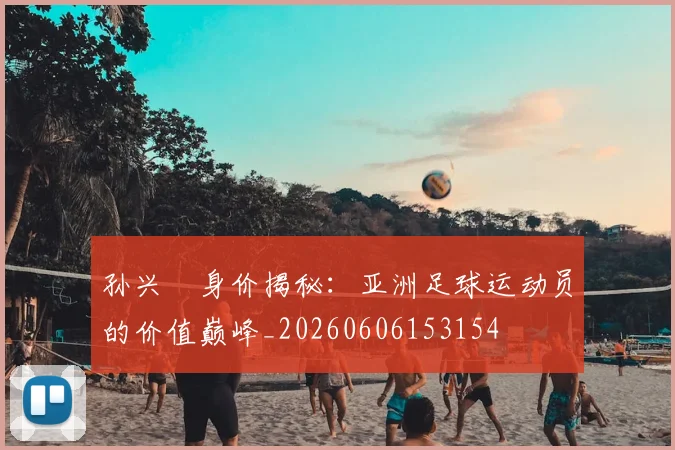 孙兴慜身价揭秘：亚洲足球运动员的价值巅峰_20260606153154