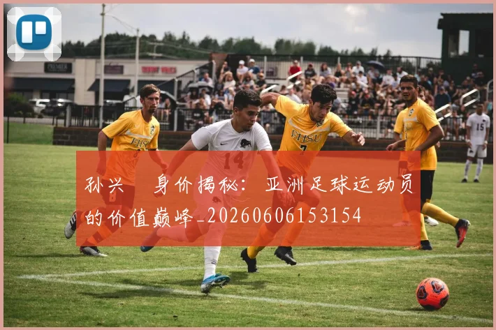 孙兴慜身价揭秘:亚洲足球运动员的价值巅峰_20260606153154