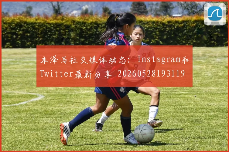 本泽马社交媒体动态：Instagram和Twitter最新分享_20260528193119